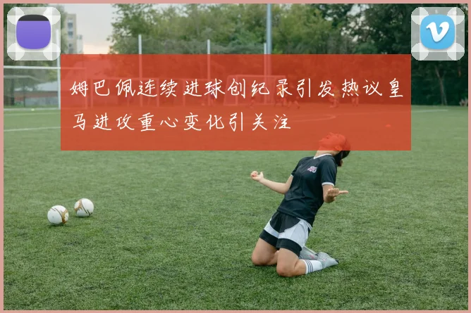 姆巴佩连续进球创纪录引发热议皇马进攻重心变化引关注