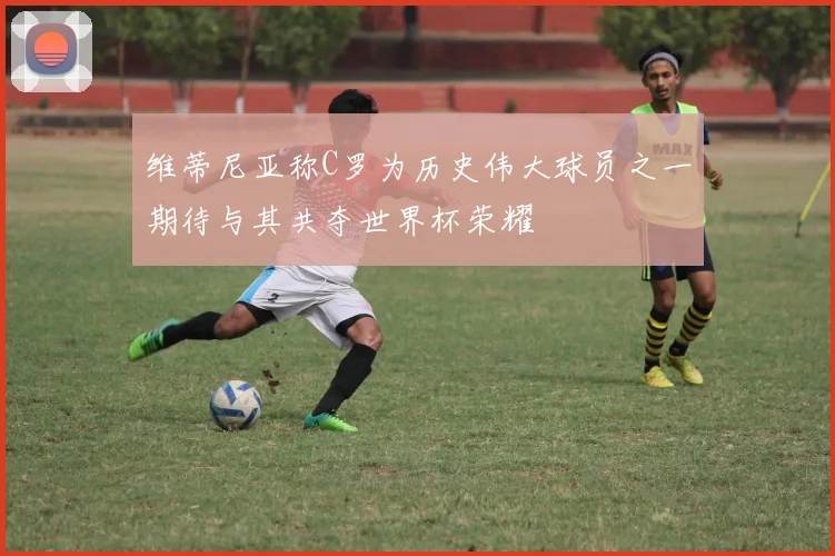 维蒂尼亚称C罗为历史伟大球员之一期待与其共夺世界杯荣耀