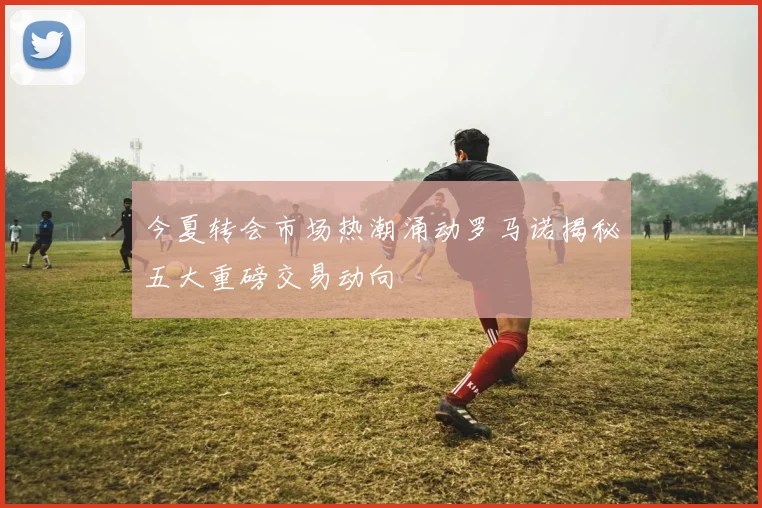 今夏转会市场热潮涌动罗马诺揭秘五大重磅交易动向