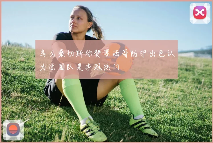 乌戈桑切斯称赞墨西哥防守出色认为法国队是夺冠热门