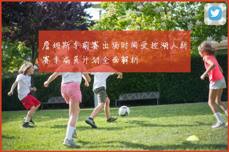 詹姆斯季前赛出场时间受控湖人新赛季减负计划全面解析