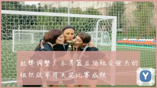 杜锋调整广东男篮后场组合徐杰的组织效率将决定比赛成败