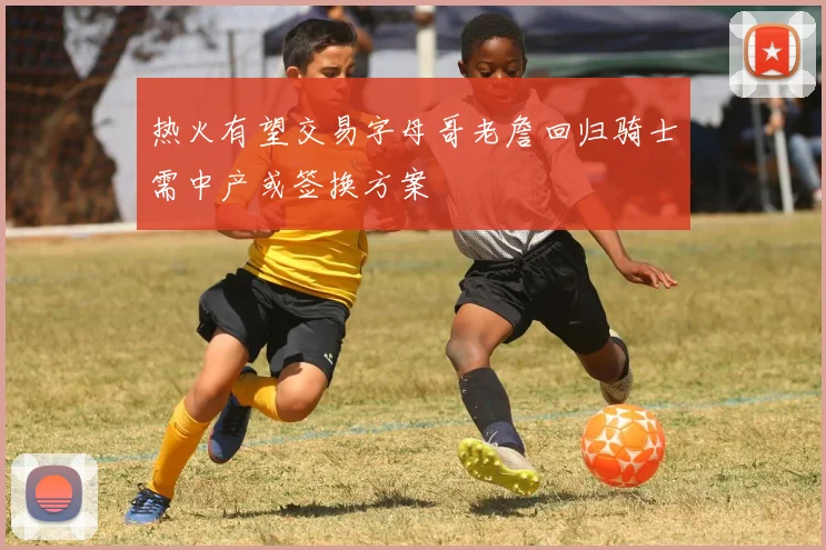 热火有望交易字母哥老詹回归骑士需中产或签换方案