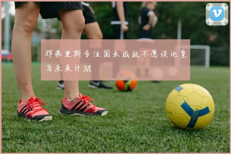 邓弗里斯专注国米成就不愿谈论皇马未来计划