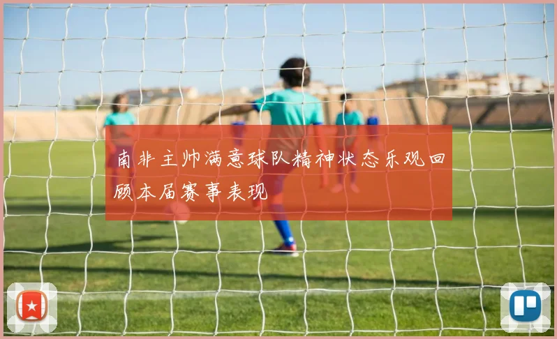 南非主帅满意球队精神状态乐观回顾本届赛事表现