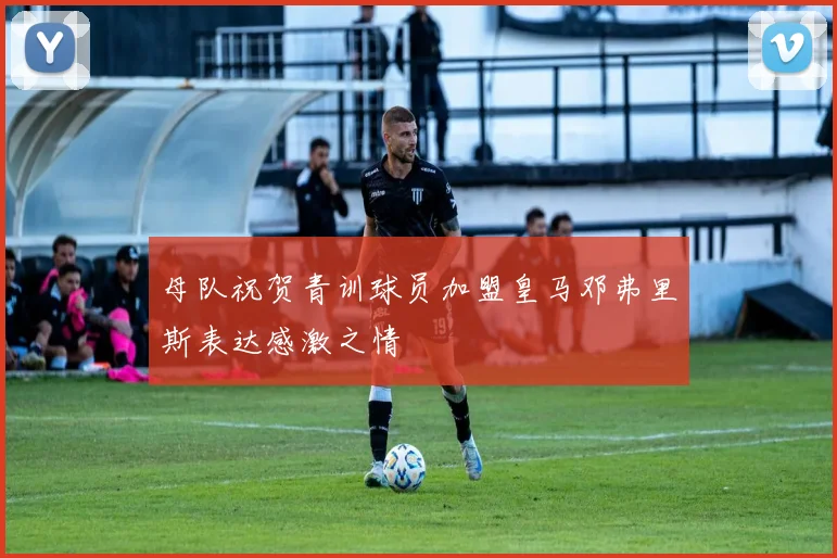 母队祝贺青训球员加盟皇马邓弗里斯表达感激之情