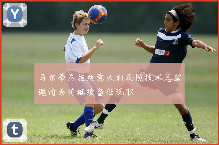 马尔蒂尼拒绝意大利足协技术总监邀请或将继续留任现职