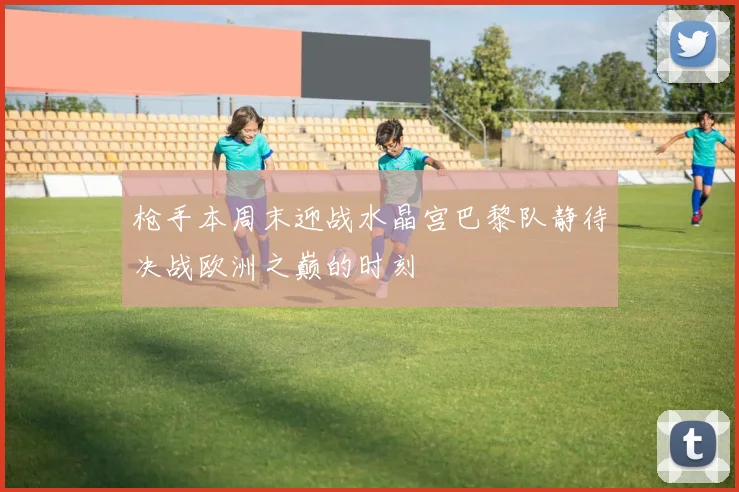 枪手本周末迎战水晶宫巴黎队静待决战欧洲之巅的时刻