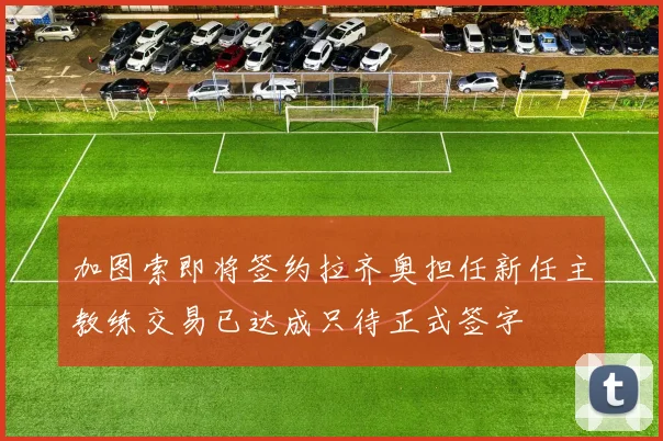 加图索即将签约拉齐奥担任新任主教练交易已达成只待正式签字