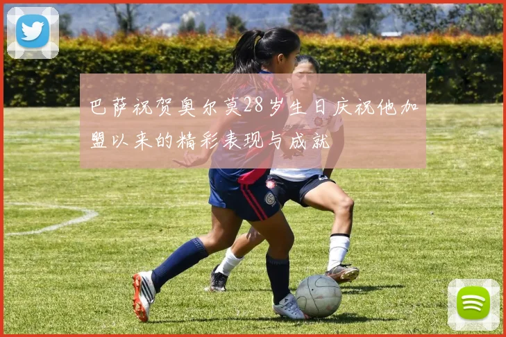 巴萨祝贺奥尔莫28岁生日庆祝他加盟以来的精彩表现与成就