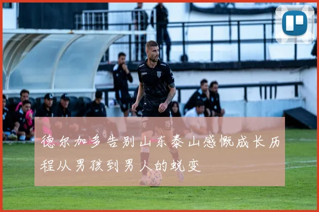 德尔加多告别山东泰山感慨成长历程从男孩到男人的蜕变