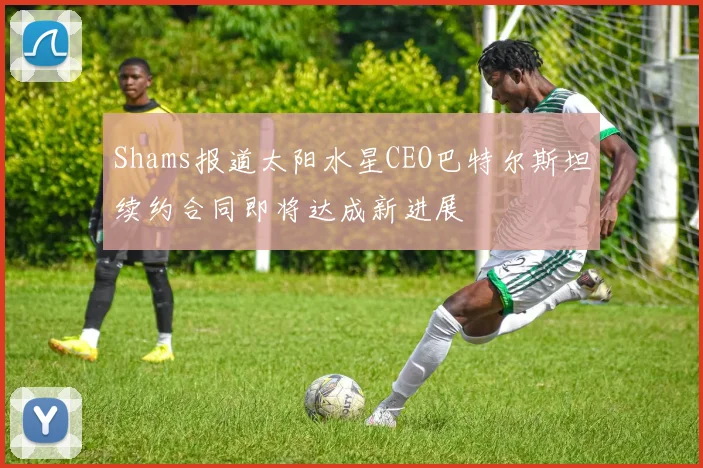 Shams报道太阳水星CEO巴特尔斯坦续约合同即将达成新进展