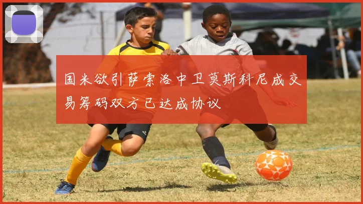 国米欲引萨索洛中卫莫斯科尼成交易筹码双方已达成协议