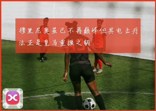 穆里尼奥虽已不再巅峰但其电击疗法正是皇马重振之钥