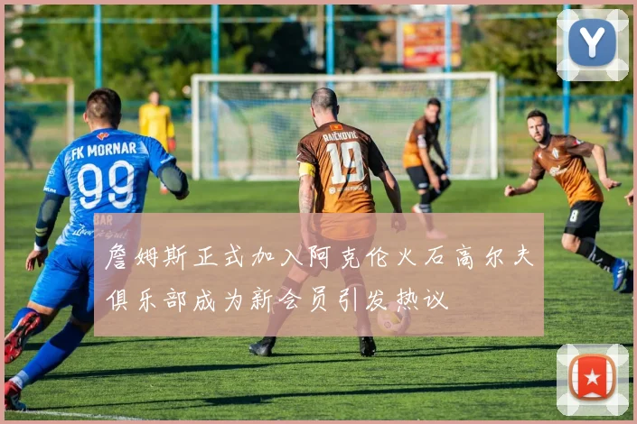 詹姆斯正式加入阿克伦火石高尔夫俱乐部成为新会员引发热议