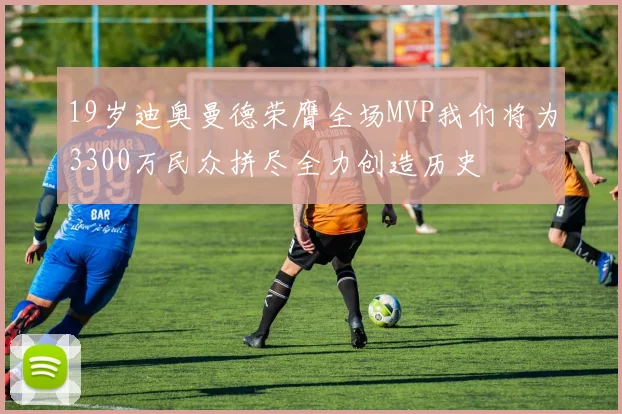 19岁迪奥曼德荣膺全场MVP我们将为3300万民众拼尽全力创造历史