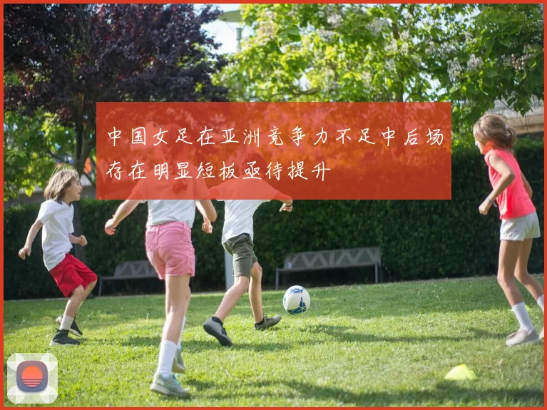 中国女足在亚洲竞争力不足中后场存在明显短板亟待提升
