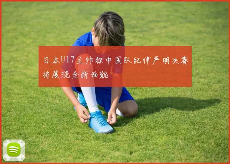 日本U17主帅称中国队纪律严明决赛将展现全新面貌