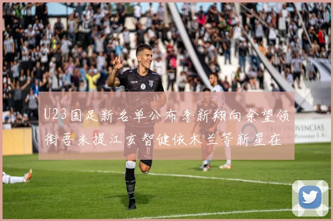 U23国足新名单公布李新翔向余望领衔吾米提江玄智健依木兰等新星在列