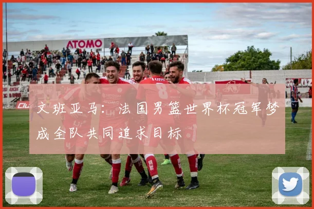文班亚马：法国男篮世界杯冠军梦成全队共同追求目标