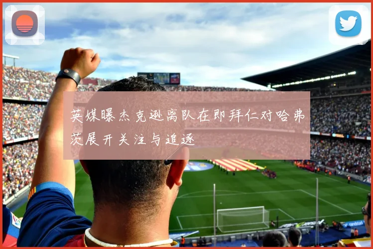 英媒曝杰克逊离队在即拜仁对哈弗茨展开关注与追逐