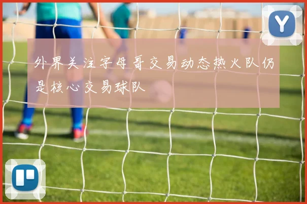 外界关注字母哥交易动态热火队仍是核心交易球队