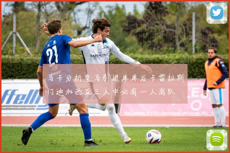 马卡分析皇马引进库库后卡雷拉斯门迪加西亚三人中必有一人离队