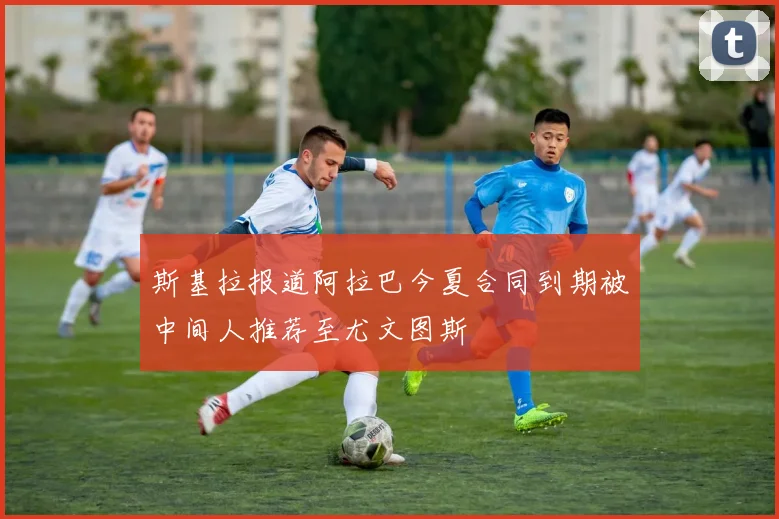 斯基拉报道阿拉巴今夏合同到期被中间人推荐至尤文图斯