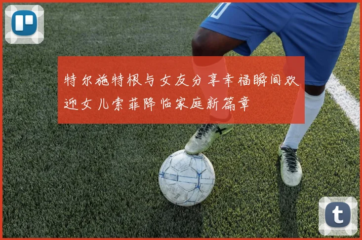 特尔施特根与女友分享幸福瞬间欢迎女儿索菲降临家庭新篇章