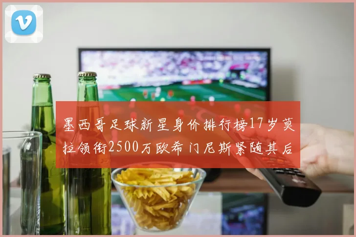 墨西哥足球新星身价排行榜17岁莫拉领衔2500万欧希门尼斯紧随其后
