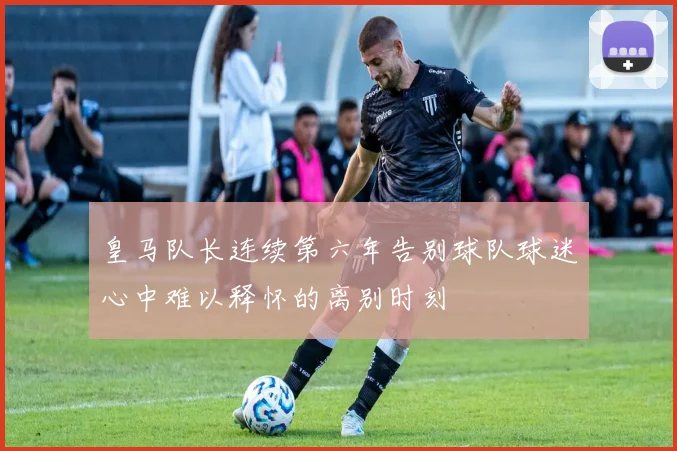 皇马队长连续第六年告别球队球迷心中难以释怀的离别时刻