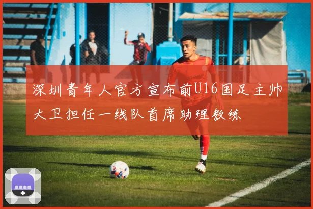 深圳青年人官方宣布前U16国足主帅大卫担任一线队首席助理教练