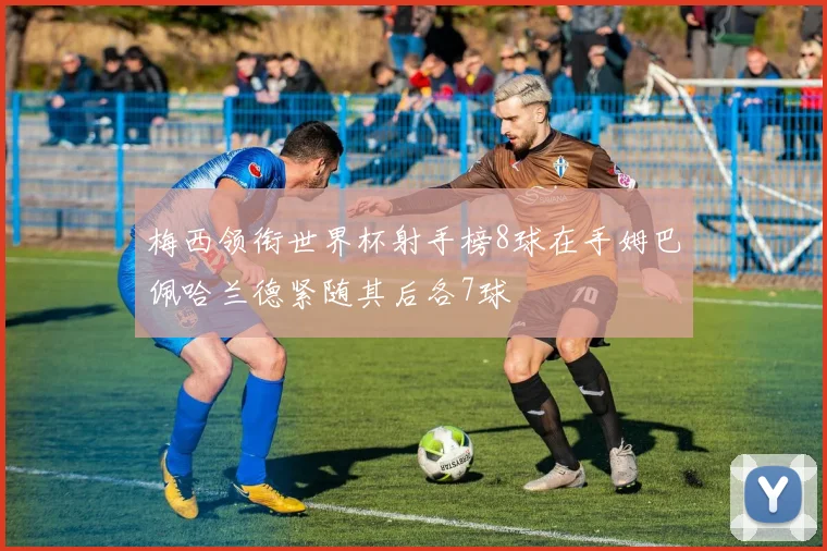 梅西领衔世界杯射手榜8球在手姆巴佩哈兰德紧随其后各7球