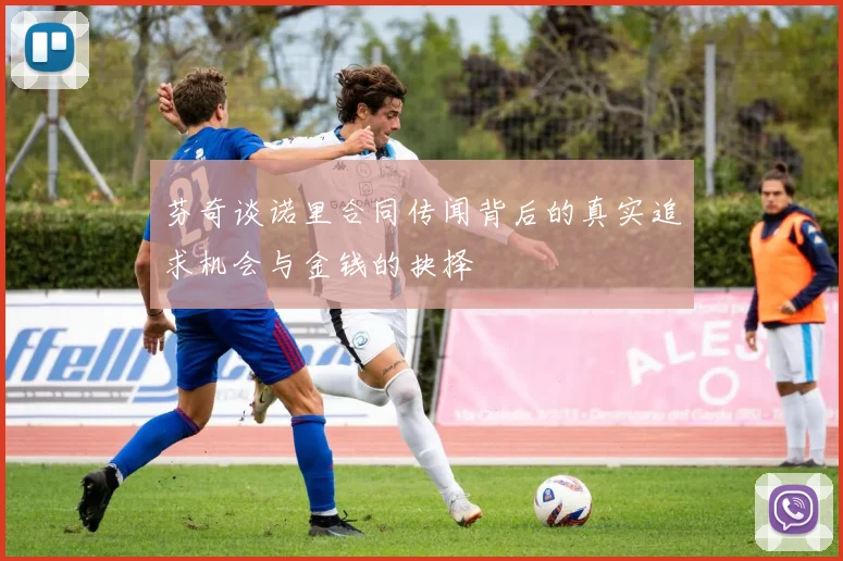 芬奇谈诺里合同传闻背后的真实追求机会与金钱的抉择