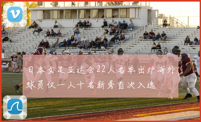 日本女足亚运会22人名单出炉海外球员仅一人十名新秀首次入选